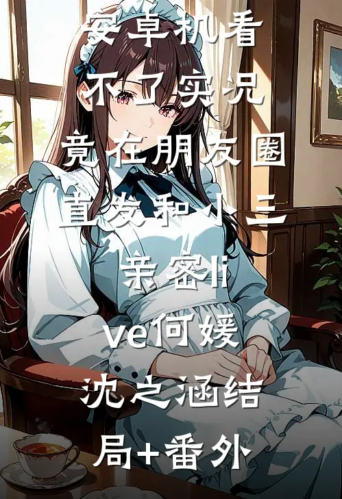 男友觉得我安卓机看不了实况，竟在朋友圈直发和小三亲密live何媛沈之涵结局+番外