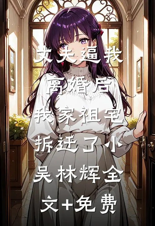 丈夫逼我离婚后，我家祖宅拆迁了小吴林辉全文+免费