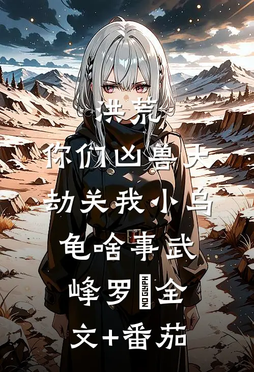 洪荒：你们凶兽大劫关我小乌龟啥事武峰罗睺全文+番茄
