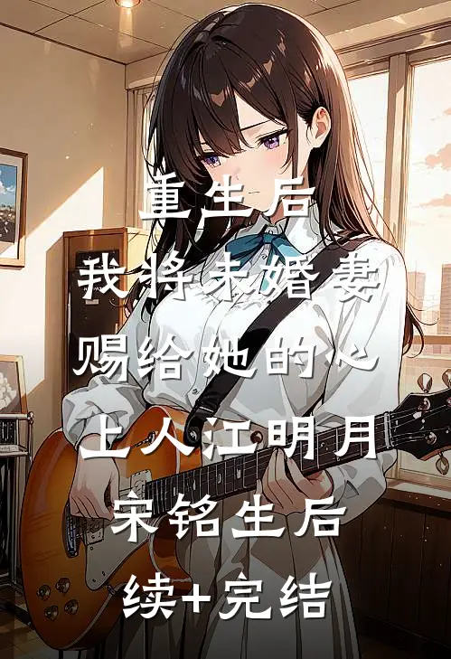 重生后，我将未婚妻赐给她的心上人江明月宋铭生后续+完结