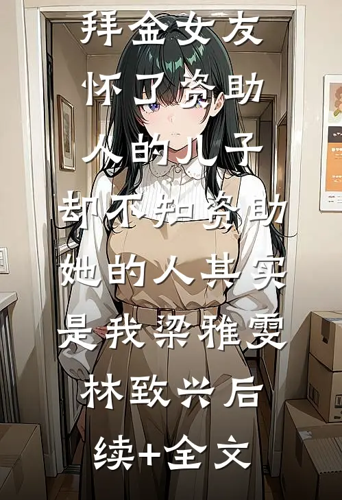 拜金女友怀了资助人的儿子，却不知资助她的人其实是我梁雅雯林致兴后续+全文