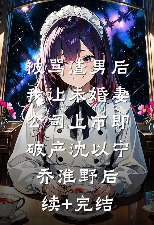 被骂渣男后，我让未婚妻公司上市即破产沈以宁乔淮野后续+完结