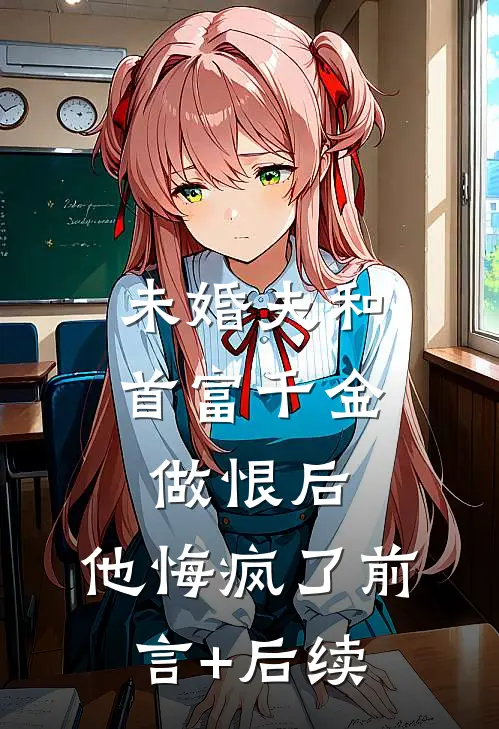 未婚夫和首富千金做恨后，他悔疯了前言+后续