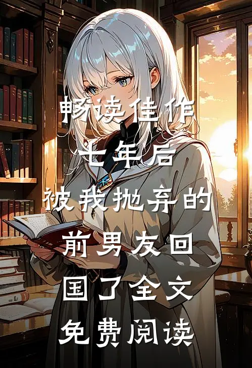 畅读佳作七年后,被我抛弃的前男友回国了全文免费阅读