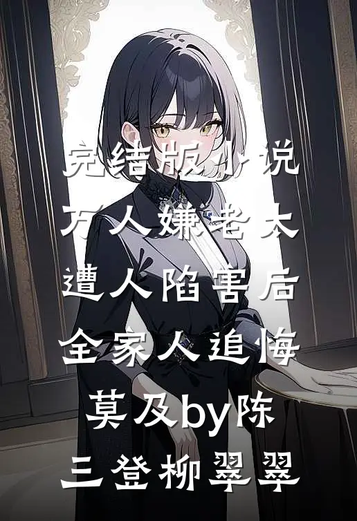 完结版小说万人嫌老太遭人陷害后，全家人追悔莫及by陈三登柳翠翠