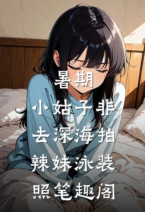 暑期，小姑子非去深海拍辣妹泳装照笔趣阁