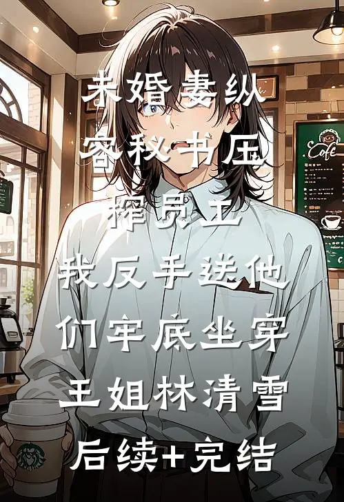 未婚妻纵容秘书压榨员工，我反手送他们牢底坐穿王姐林清雪后续+完结