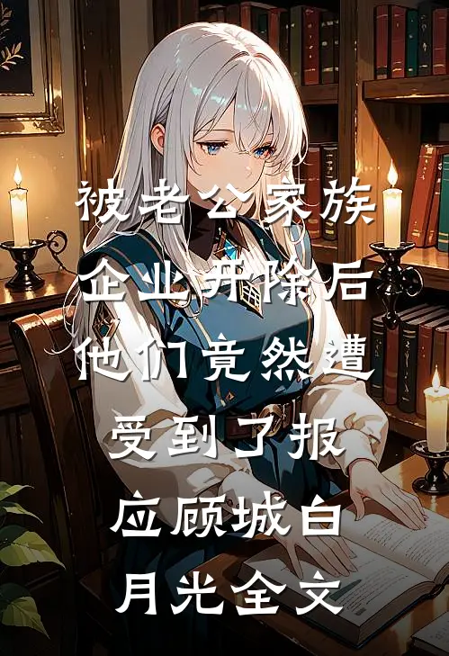 被老公家族企业开除后，他们竟然遭受到了报应顾城白月光全文