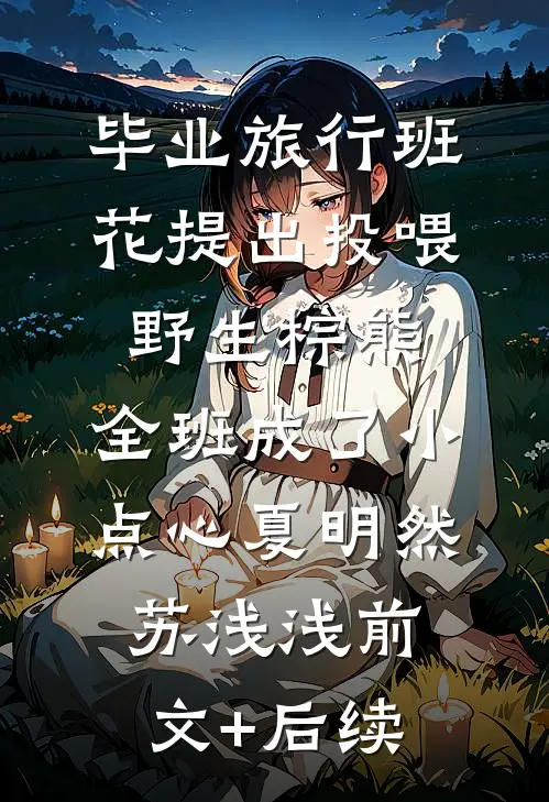 毕业旅行班花提出投喂野生棕熊，全班成了小点心夏明然苏浅浅前文+后续