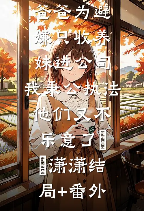 爸爸为避嫌只收养妹进公司，我秉公执法他们又不乐意了晞晞潇潇结局+番外