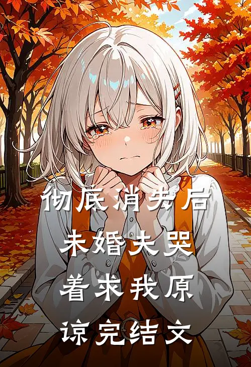 彻底消失后，未婚夫哭着求我原谅完结文