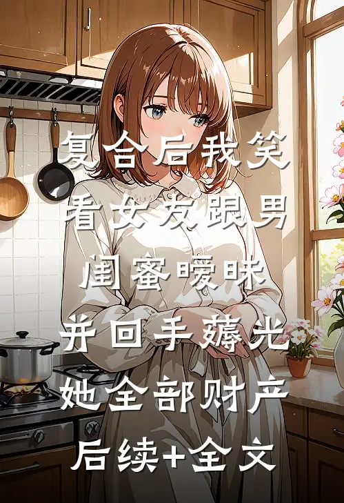 复合后我笑看女友跟男闺蜜暧昧，并回手薅光她全部财产后续+全文