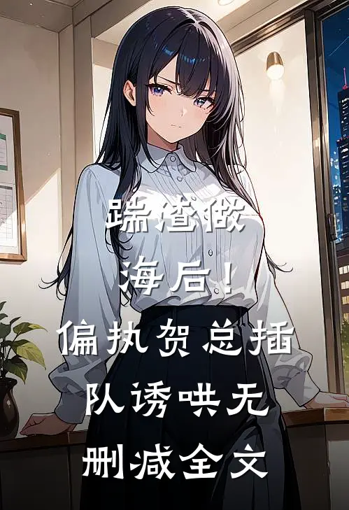 踹渣做海后！偏执贺总插队诱哄无删减全文