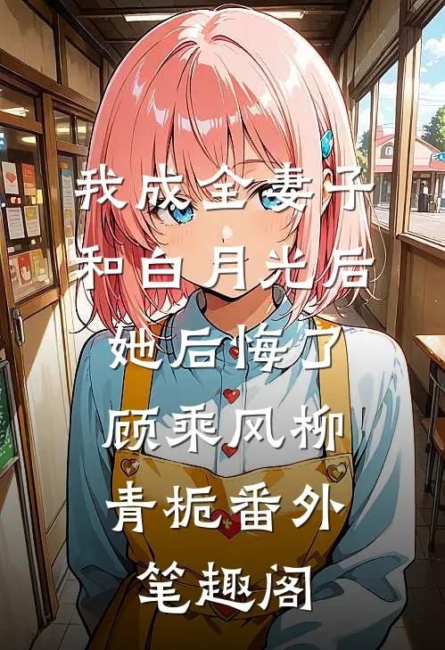 我成全妻子和白月光后，她后悔了：顾乘风柳青栀番外笔趣阁