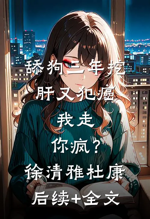 舔狗三年挖肝又犯癌，我走，你疯？徐清雅杜康后续+全文