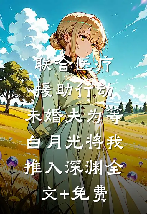 联合医疗援助行动，未婚夫为等白月光将我推入深渊全文+免费