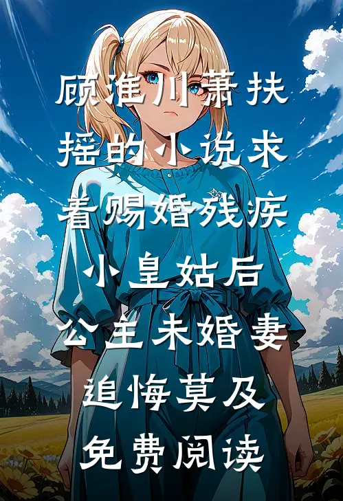 顾淮川萧扶摇的小说求着赐婚残疾小皇姑后，公主未婚妻追悔莫及免费阅读