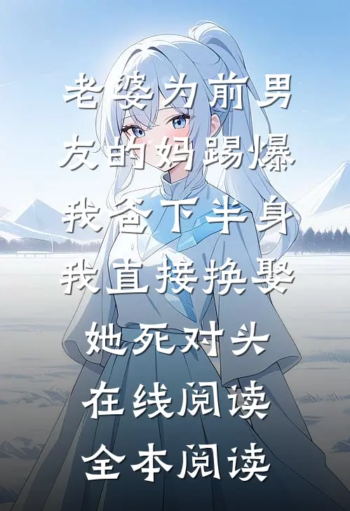 老婆为前男友的妈踢爆我爸下半身，我直接换娶她死对头在线阅读全本阅读