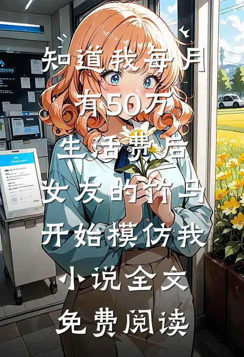 知道我每月有50万生活费后，女友的竹马开始模仿我小说全文免费阅读