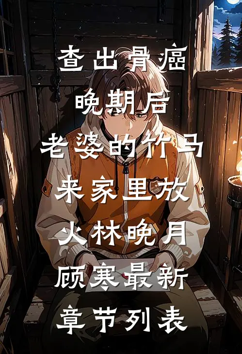 查出骨癌晚期后，老婆的竹马来家里放火林晚月顾寒最新章节列表