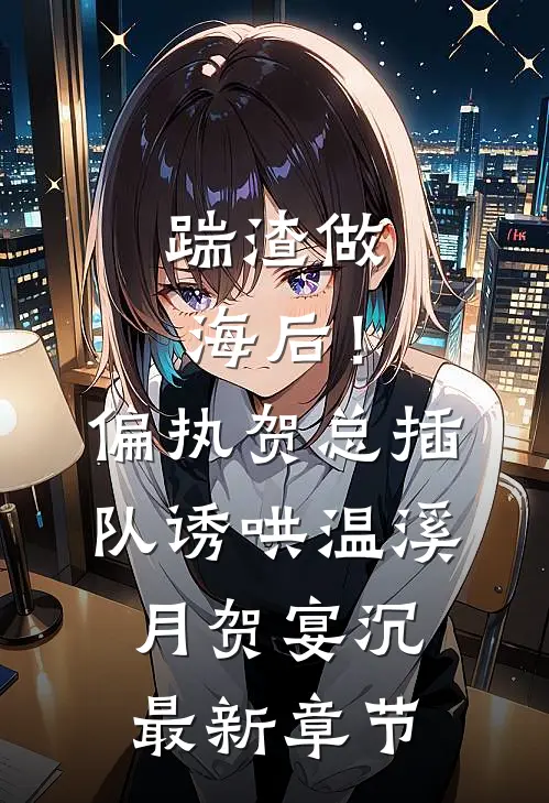 踹渣做海后！偏执贺总插队诱哄温溪月贺宴沉最新章节