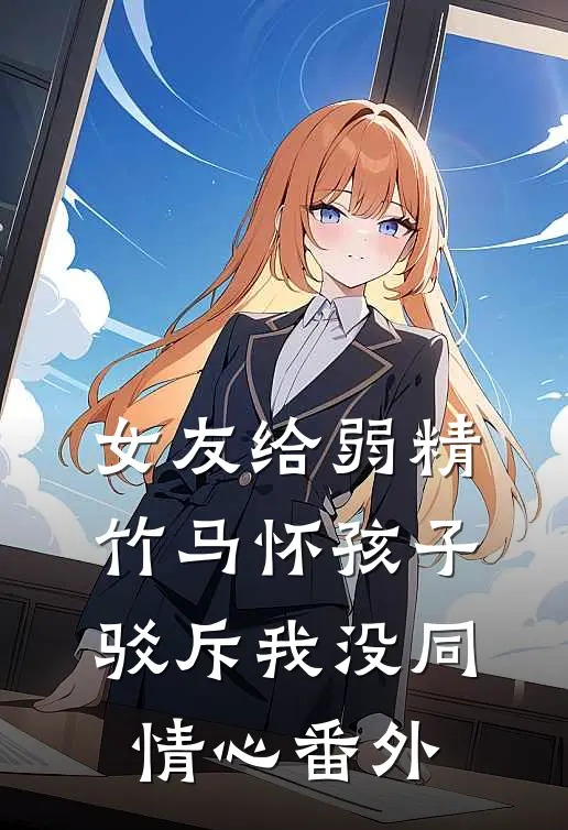 女友给弱精竹马怀孩子，驳斥我没同情心番外