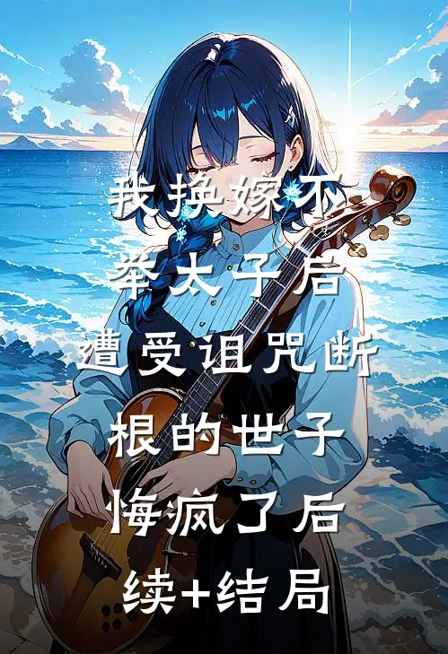 我换嫁不举太子后，遭受诅咒断根的世子悔疯了后续+结局