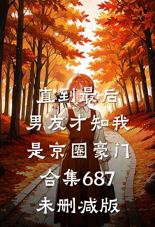 直到最后，男友才知我是京圈豪门合集687未删减版