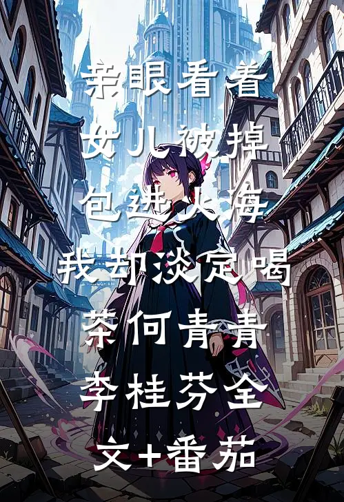 亲眼看着女儿被掉包进火海，我却淡定喝茶何青青李桂芬全文+番茄