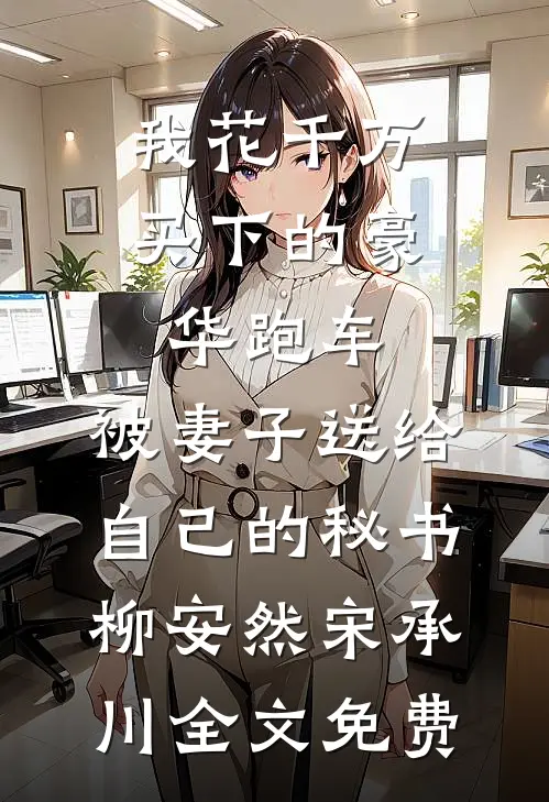 我花千万买下的豪华跑车，被妻子送给自己的秘书柳安然宋承川全文免费