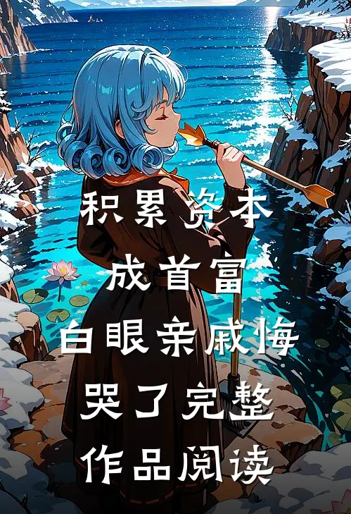积累资本成首富，白眼亲戚悔哭了完整作品阅读