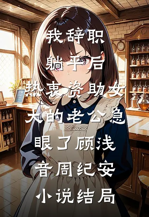 我辞职躺平后，热衷资助女大的老公急眼了顾浅音周纪安小说结局