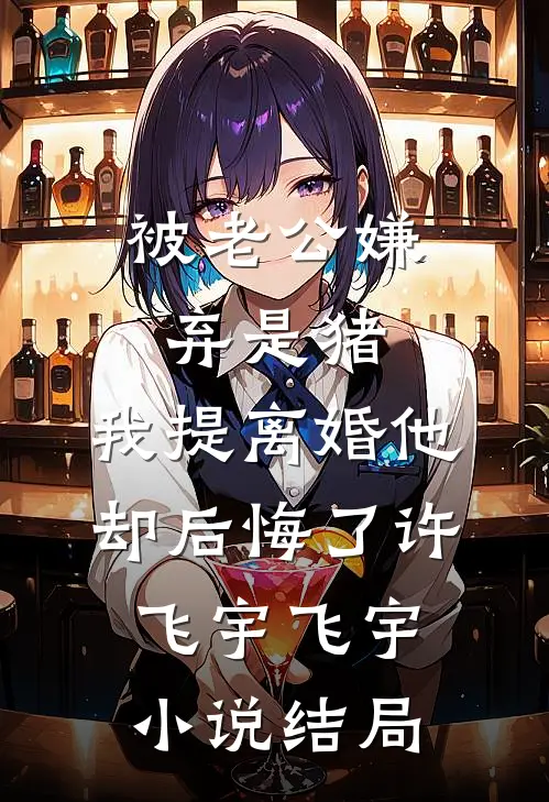 被老公嫌弃是猪，我提离婚他却后悔了许飞宇飞宇小说结局