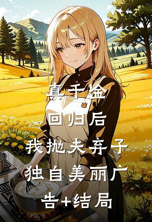 真千金回归后，我抛夫弃子独自美丽广告+结局