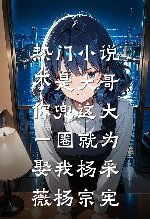 热门小说不是大哥，你兜这大一圈就为娶我杨采薇杨宗宪