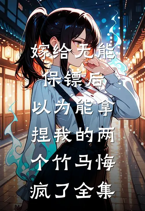 嫁给无能保镖后，以为能拿捏我的两个竹马悔疯了 全集