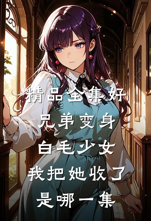 精品全集好兄弟变身白毛少女,我把她收了是哪一集