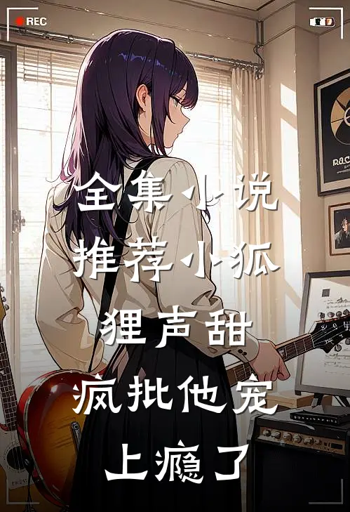 全集小说推荐小狐狸声甜，疯批他宠上瘾了