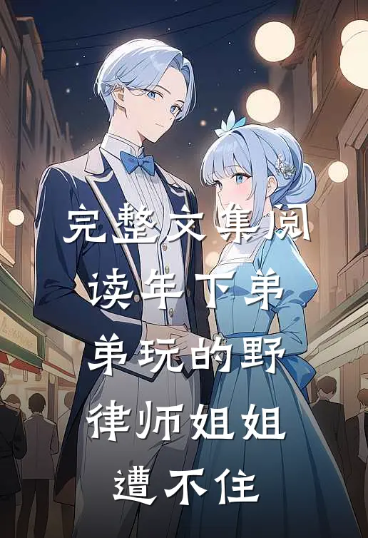 完整文集阅读年下弟弟玩的野，律师姐姐遭不住