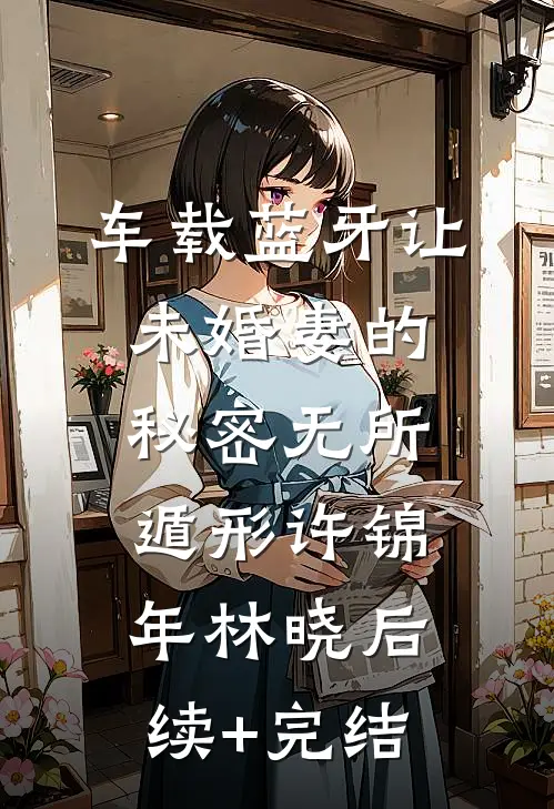 车载蓝牙让未婚妻的秘密无所遁形许锦年林晓后续+完结