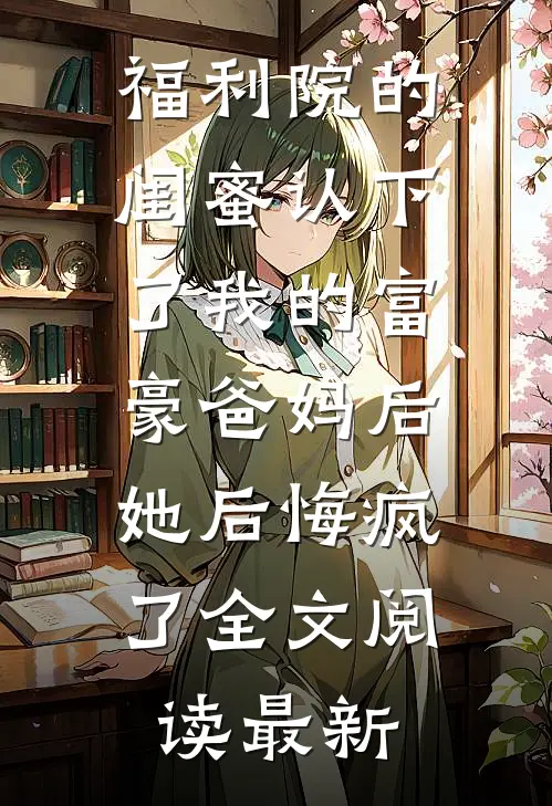 福利院的闺蜜认下了我的富豪爸妈后，她后悔疯了全文阅读最新
