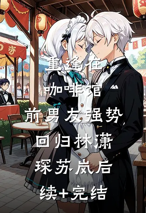 重逢在咖啡馆：前男友强势回归林潇琛苏岚后续+完结
