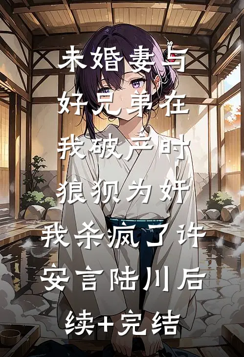 未婚妻与好兄弟在我破产时狼狈为奸，我杀疯了许安言陆川后续+完结