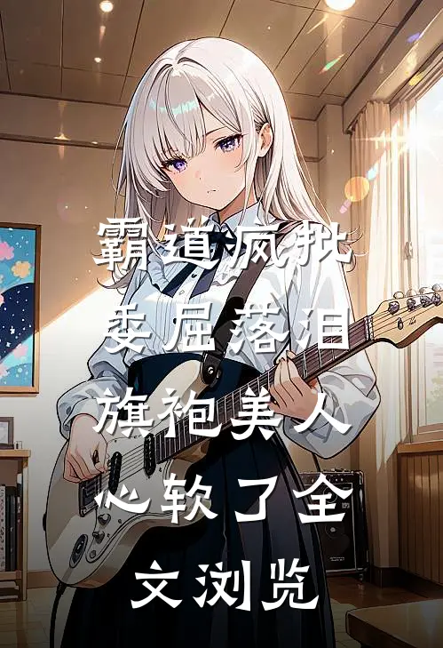 霸道疯批委屈落泪，旗袍美人心软了全文浏览