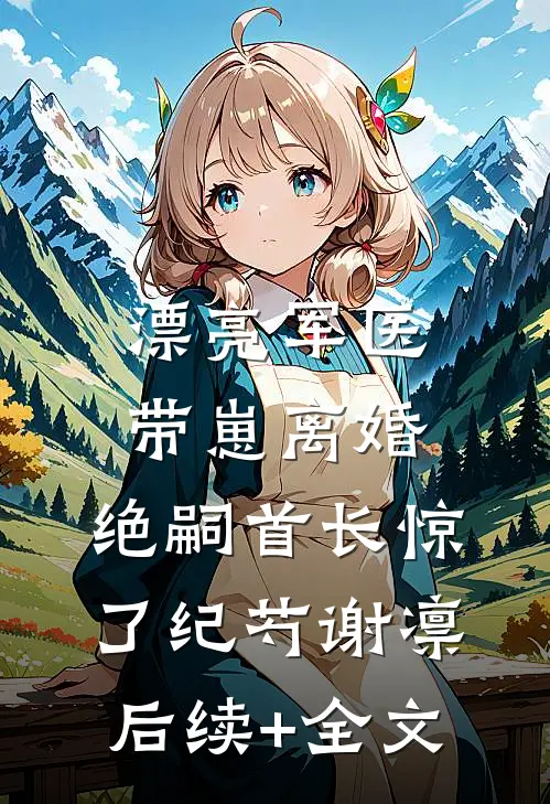 漂亮军医带崽离婚，绝嗣首长惊了纪芍谢凛后续+全文