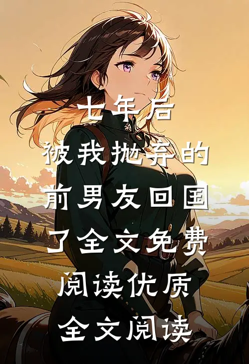 七年后,被我抛弃的前男友回国了全文免费阅读优质全文阅读