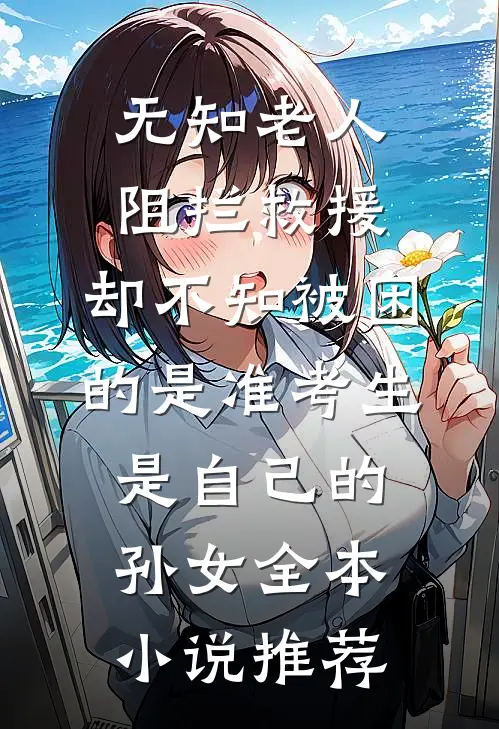 无知老人阻拦救援，却不知被困的是准考生是自己的孙女全本小说推荐