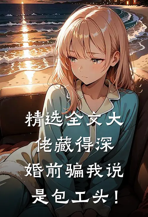 精选全文大佬藏得深，婚前骗我说是包工头！