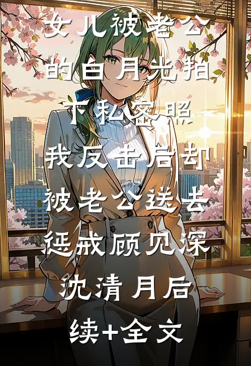女儿被老公的白月光拍下私密照，我反击后却被老公送去惩戒顾见深沈清月后续+全文