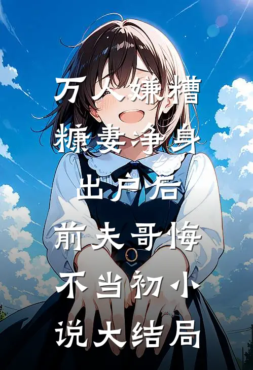 万人嫌糟糠妻净身出户后，前夫哥悔不当初小说大结局